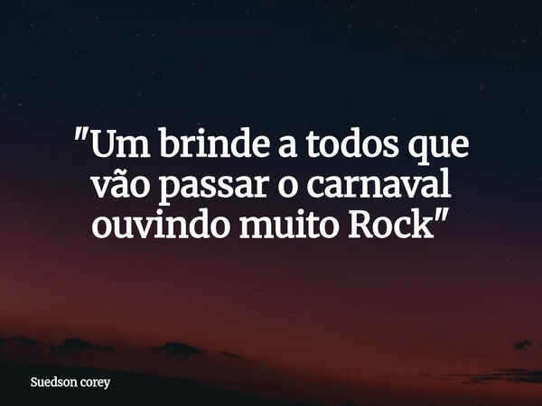 "Um brinde a todos que vão passar o carnaval ouvindo muito Rock"... Frase de Suedson corey.
