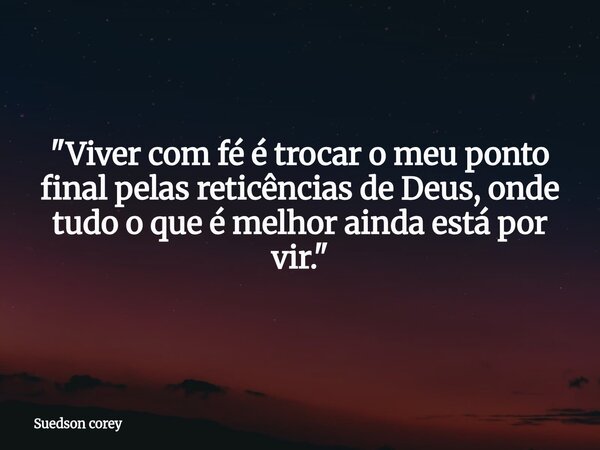 ​"Viver com fé é trocar o meu ponto final pelas reticências de Deus, onde tudo o que é melhor ainda está por vir."... Frase de Suedson corey.