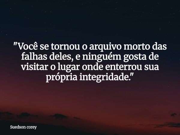 ​"Você se tornou o arquivo morto das falhas deles, e ninguém gosta de visitar o lugar onde enterrou sua própria integridade."⁠... Frase de Suedson corey.