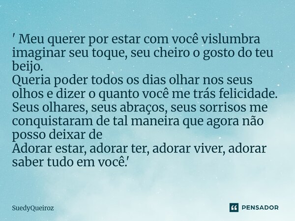 ' Meu querer por estar com você vislumbra imaginar seu toque, seu cheiro o gosto do teu beijo. Queria poder todos os dias olhar nos seus olhos e dizer o quanto... Frase de SuedyQueiroz.