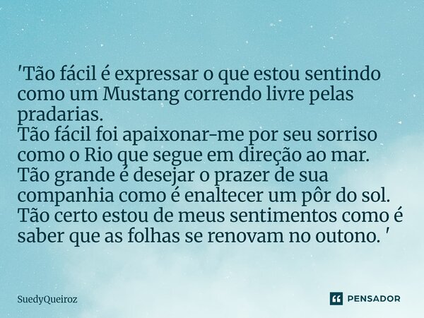 'Tão fácil é expressar o que estou sentindo como um Mustang correndo livre pelas pradarias. Tão fácil foi apaixonar-me por seu sorriso como o Rio que segue em ... Frase de SuedyQueiroz.