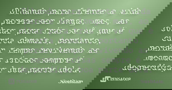 Olhando para frente a vida parece ser longa, mas, ao olhar para trás se vê que é curta demais, portanto, perder tempo revivendo as mesmas coisas sempre é desper... Frase de Suehtam.