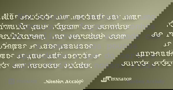 Não existe um metodo ou uma fórmula que façam os sonhos se realizarem, na verdade com o tempo e aos poucos aprendemos o que dá certo e surte efeito em nossas vi... Frase de Suelen Accioly.