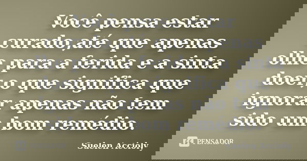 Você pensa estar curado,até que apenas olhe para a ferida e a sinta doer,o que significa que ignorar apenas não tem sido um bom remédio.... Frase de Suelen Accioly.