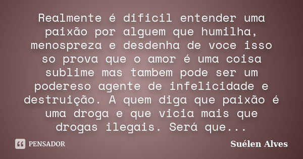 Realmente é dificil entender uma paixão por alguem que humilha, menospreza e desdenha de voce isso so prova que o amor é uma coisa sublime mas tambem pode ser u... Frase de Suélen Alves.