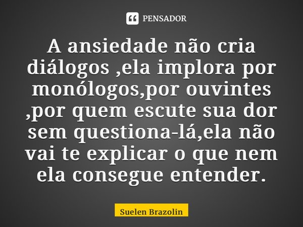 ⁠A ansiedade não cria diálogos ,ela implora por monólogos,por ouvintes ,por quem escute sua dor sem questiona-lá,ela não vai te explicar o que nem ela consegue ... Frase de Suelen Brazolin.