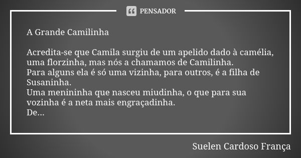 A Grande Camilinha Acredita-se que Camila surgiu de um apelido dado à camélia, uma florzinha, mas nós a chamamos de Camilinha. Para alguns ela é só uma vizinha,... Frase de Suelen Cardoso França.