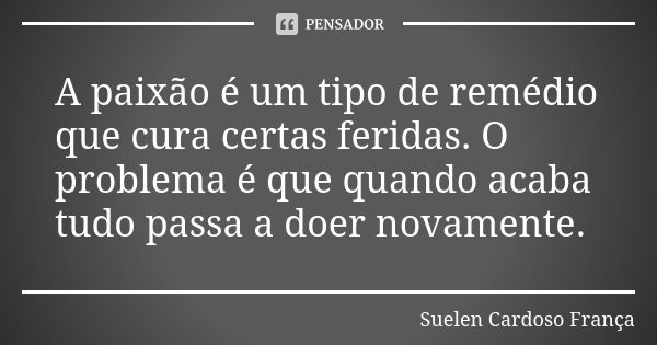 A paixão é um tipo de remédio que cura certas feridas. O problema é que quando acaba tudo passa a doer novamente.... Frase de Suelen Cardoso França.