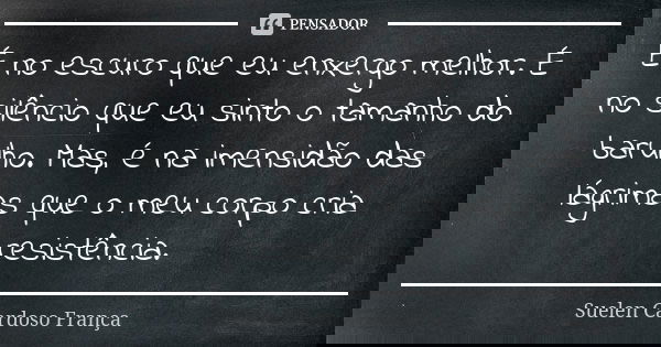 É no escuro que eu enxergo melhor. É no silêncio que eu sinto o tamanho do barulho. Mas, é na imensidão das lágrimas que o meu corpo cria resistência.... Frase de Suelen Cardoso França.