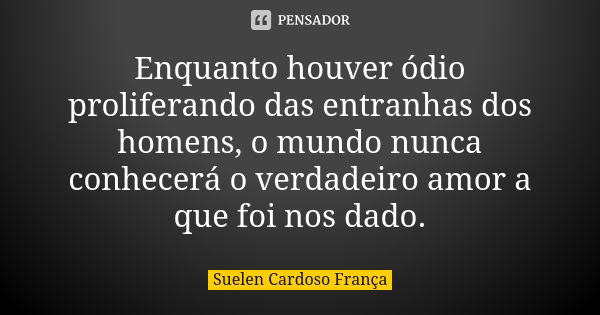 Enquanto houver ódio proliferando das entranhas dos homens, o mundo nunca conhecerá o verdadeiro amor a que foi nos dado.... Frase de Suelen Cardoso França.