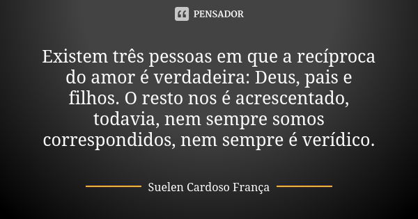 Existem três pessoas em que a recíproca do amor é verdadeira: Deus, pais e filhos. O resto nos é acrescentado, todavia, nem sempre somos correspondidos, nem sem... Frase de Suelen Cardoso França.