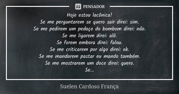 Hoje estou lacônica! Se me perguntarem se quero sair direi: sim. Se me pedirem um pedaço do bombom direi: não. Se me ligarem direi: alô. Se forem embora direi: ... Frase de Suelen Cardoso França.