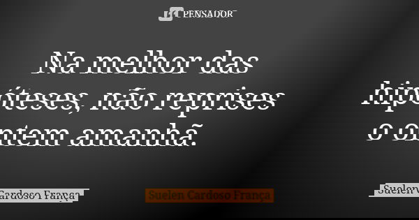 Na melhor das hipóteses, não reprises o ontem amanhã.... Frase de Suelen Cardoso França.