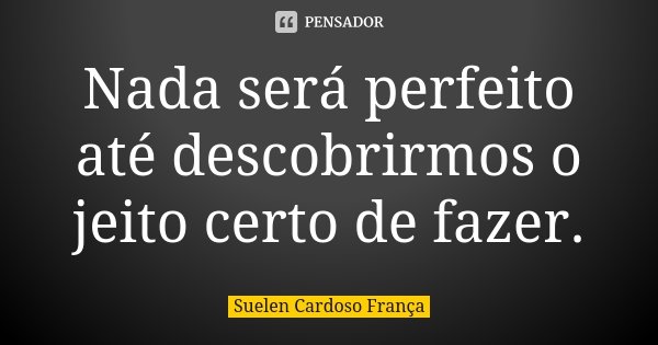 Nada será perfeito até descobrirmos o jeito certo de fazer.... Frase de Suelen Cardoso França.