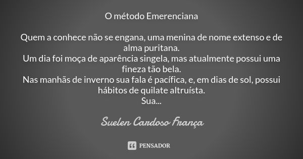 O método Emerenciana Quem a conhece não se engana, uma menina de nome extenso e de alma puritana. Um dia foi moça de aparência singela, mas atualmente possui um... Frase de Suelen Cardoso França.