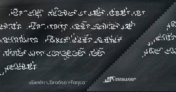 Por ele, ficava o dia todo no quarto. Por mim, não sairia de jeito nenhum. Puxa! Não sabia que eu tinha um coração tão gelado.... Frase de Suelen Cardoso França.