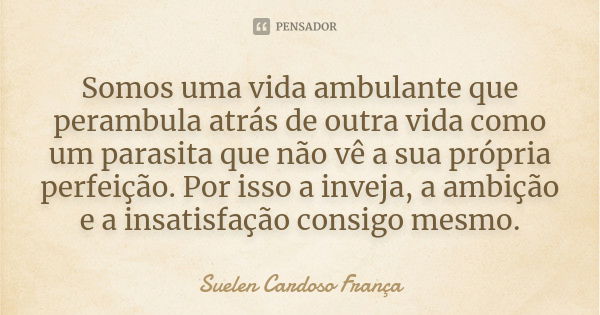 Somos uma vida ambulante que perambula atrás de outra vida como um parasita que não vê a sua própria perfeição. Por isso a inveja, a ambição e a insatisfação co... Frase de Suelen Cardoso França.