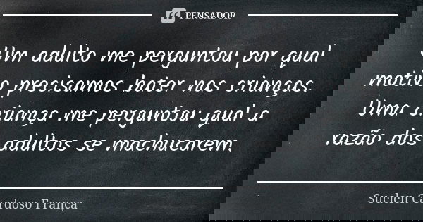 Um adulto me perguntou por qual motivo precisamos bater nas crianças. Uma criança me perguntou qual a razão dos adultos se machucarem.... Frase de Suelen Cardoso França.