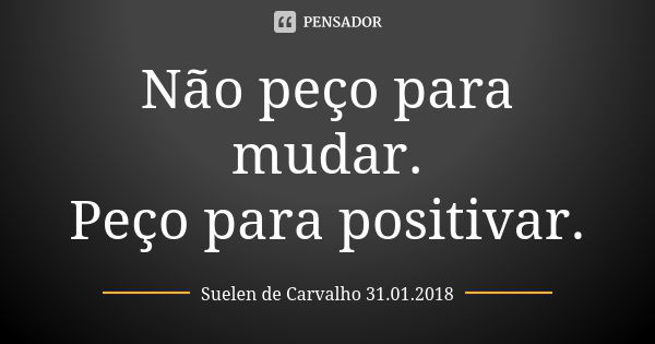 Não peço para mudar. Peço para positivar.... Frase de Suelen de Carvalho 31.01.2018.