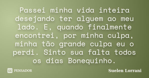 Passei minha vida inteira desejando ter alguem ao meu lado. E, quando finalmente encontrei, por minha culpa, minha tão grande culpa eu o perdi. Sinto sua falta ... Frase de Suelen Lorrani.