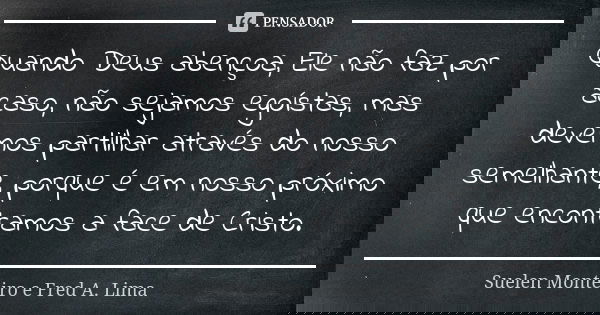 Quando Deus abençoa, Ele não faz por acaso, não sejamos egoístas, mas devemos partilhar através do nosso semelhante, porque é em nosso próximo que encontramos a... Frase de Suelen Monteiro e Fred A. Lima.