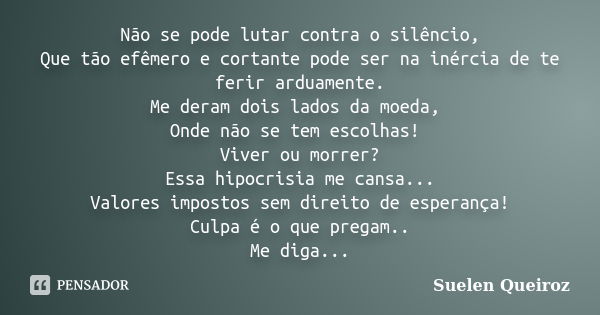 Não se pode lutar contra o silêncio, Que tão efêmero e cortante pode ser na inércia de te ferir arduamente. Me deram dois lados da moeda, Onde não se tem escolh... Frase de Suelen Queiroz.