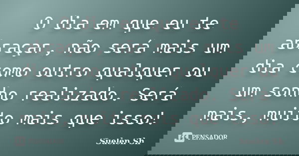 O dia em que eu te abraçar, não será mais um dia como outro qualquer ou um sonho realizado. Será mais, muito mais que isso!... Frase de Suelen Sh.