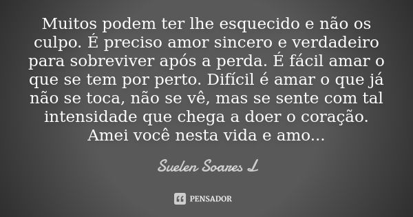 Muitos podem ter lhe esquecido e não os culpo. É preciso amor sincero e verdadeiro para sobreviver após a perda. É fácil amar o que se tem por perto. Difícil é ... Frase de Suelen Soares L.