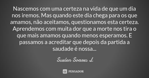 Nascemos com uma certeza na vida de que um dia nos iremos. Mas quando este dia chega para os que amamos, não aceitamos, questionamos esta certeza. Aprendemos co... Frase de Suelen Soares L.