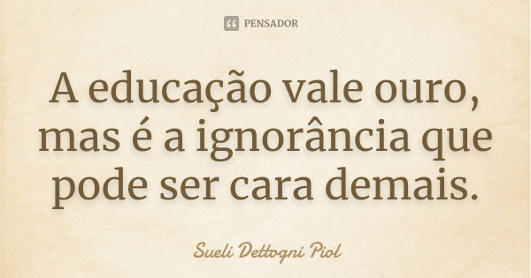 A educação vale ouro, mas é a ignorância que pode ser cara demais.... Frase de Sueli Dettogni Piol.