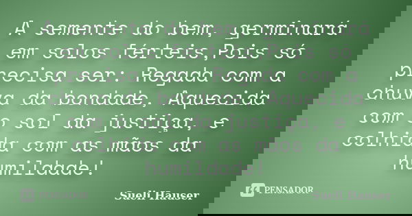 A semente do bem, germinará em solos férteis,Pois só precisa ser: Regada com a chuva da bondade, Aquecida com o sol da justiça, e colhida com as mãos da humilda... Frase de Sueli Hauser.