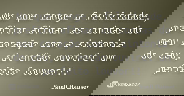 No que tange a felicidade, prefiro afinar as cordas do meu coração com a sintonia do céu, aí então ouvirei um perfeito louvor!!... Frase de Sueli Hauser.