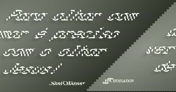 Para olhar com amor é preciso ver com o olhar de Jesus!... Frase de Sueli Hauser.