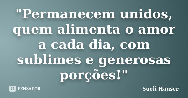 "Permanecem unidos, quem alimenta o amor a cada dia, com sublimes e generosas porções!"... Frase de Sueli Hauser.