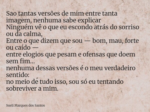 Sao tantas versões de mim entre tanta imagem, nenhuma sabe explicar Ninguém vê o que eu escondo atrás do sorriso ou da calma, Entre o que dizem que sou — bom, m... Frase de Sueli Marques dos Santos.
