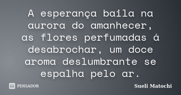 A esperança baila na aurora do amanhecer, as flores perfumadas á desabrochar, um doce aroma deslumbrante se espalha pelo ar.... Frase de Sueli Matochi.