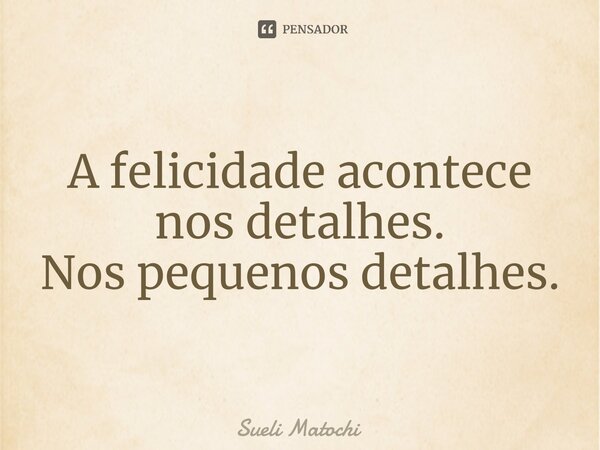 ⁠A felicidade acontece nos detalhes. Nos pequenos detalhes.... Frase de Sueli Matochi.