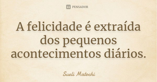 A felicidade é extraída dos pequenos acontecimentos diários.... Frase de Sueli Matochi.