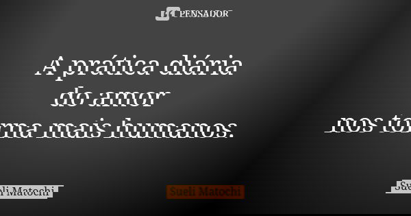 A prática diária do amor nos torna mais humanos.... Frase de Sueli Matochi.