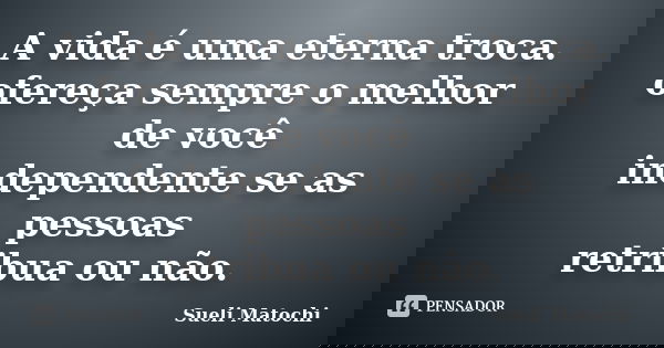 A vida é uma eterna troca. ofereça sempre o melhor de você independente se as pessoas retribua ou não.... Frase de Sueli Matochi.
