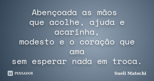 Abençoada as mãos que acolhe, ajuda e acarinha, modesto e o coração que ama sem esperar nada em troca.... Frase de Sueli Matochi.