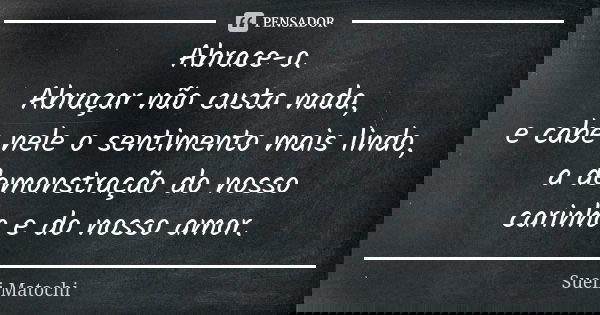 Abrace-o. Abraçar não custa nada, e cabe nele o sentimento mais lindo, a demonstração do nosso carinho e do nosso amor.... Frase de Sueli Matochi.
