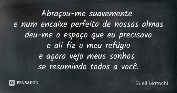 Abraçou-me suavemente e num encaixe perfeito de nossas almas deu-me o espaço que eu precisava e ali fiz o meu refúgio e agora vejo meus sonhos se resumindo todo... Frase de Sueli Matochi.