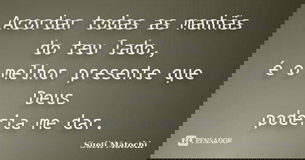 Acordar todas as manhãs do teu lado, é o melhor presente que Deus poderia me dar.... Frase de Sueli Matochi.