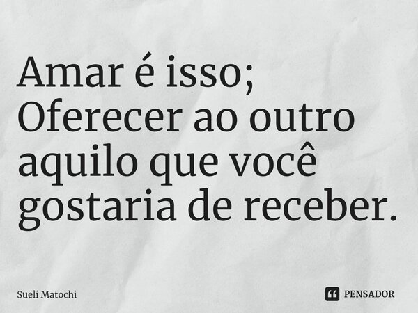 ⁠Amar é isso; Oferecer ao outro aquilo que você gostaria de receber.... Frase de Sueli Matochi.