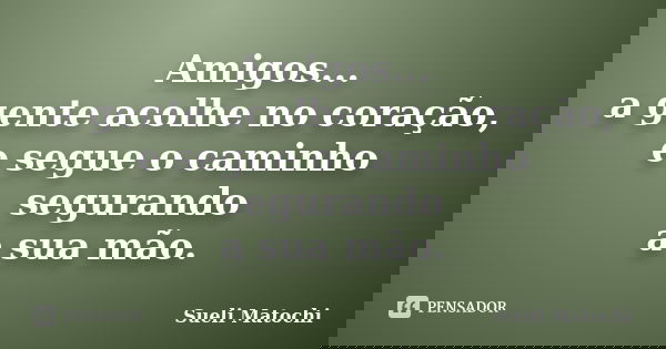 Amigos... a gente acolhe no coração, e segue o caminho segurando a sua mão.... Frase de Sueli Matochi.