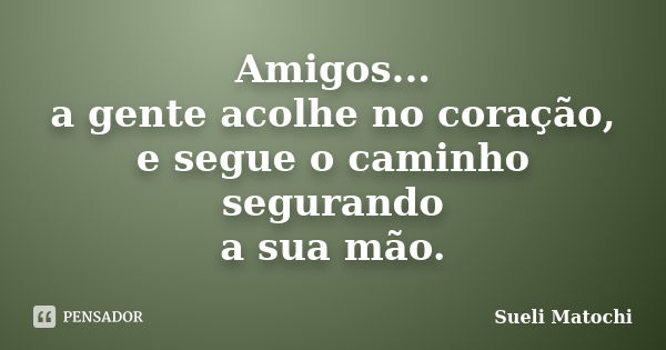 Amigos... a gente acolhe no coração, e segue o caminho segurando a sua mão.... Frase de Sueli Matochi.