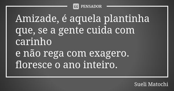 Amizade, é aquela plantinha que, se a gente cuida com carinho e não rega com exagero. floresce o ano inteiro.... Frase de Sueli Matochi.