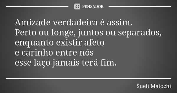 Amizade verdadeira é assim. Perto ou longe, juntos ou separados, enquanto existir afeto e carinho entre nós esse laço jamais terá fim.... Frase de Sueli Matochi.