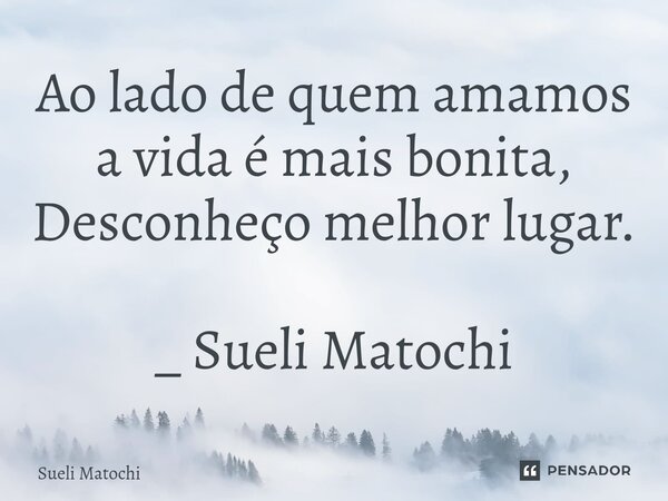 ⁠Ao lado de quem amamos a vida é mais bonita, Desconheço melhor lugar. _ Sueli Matochi... Frase de Sueli Matochi.